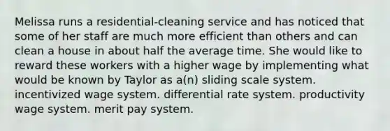 Melissa runs a residential-cleaning service and has noticed that some of her staff are much more efficient than others and can clean a house in about half the average time. She would like to reward these workers with a higher wage by implementing what would be known by Taylor as a(n) sliding scale system. incentivized wage system. differential rate system. productivity wage system. merit pay system.