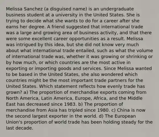 Melissa Sanchez (a disguised name) is an undergraduate business student at a university in the United States. She is trying to decide what she wants to do for a career after she earns her degree. A friend suggested that international trade was a large and growing area of business activity, and that there were some excellent career opportunities as a result. Melissa was intrigued by this idea, but she did not know very much about what international trade entailed, such as what the volume of international trade was, whether it was growing or shrinking or by how much, or which countries are the most active in exporting or importing goods and services. Since Melissa wanted to be based in the United States, she also wondered which countries might be the most important trade partners for the United States. Which statement reflects how evenly trade has grown? a) The proportion of merchandise exports coming from North America, Latin America, Europe, Africa, and the Middle East has decreased since 1983. b) The proportion of merchandise from Asia has tripled since 1980. c) China is now the second largest exporter in the world. d) The European Union's proportion of world trade has been holding steady for the last decade.