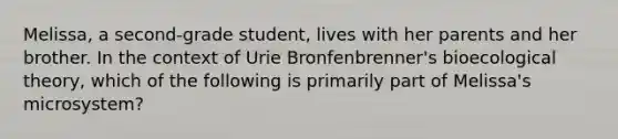 Melissa, a second-grade student, lives with her parents and her brother. In the context of Urie Bronfenbrenner's bioecological theory, which of the following is primarily part of Melissa's microsystem?