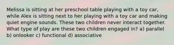 Melissa is sitting at her preschool table playing with a toy car, while Alex is sitting next to her playing with a toy car and making quiet engine sounds. These two children never interact together. What type of play are these two children engaged in? a) parallel b) onlooker c) functional d) associative