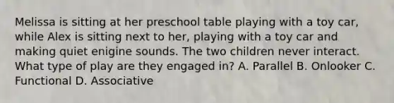 Melissa is sitting at her preschool table playing with a toy car, while Alex is sitting next to her, playing with a toy car and making quiet enigine sounds. The two children never interact. What type of play are they engaged in? A. Parallel B. Onlooker C. Functional D. Associative