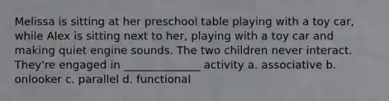 Melissa is sitting at her preschool table playing with a toy car, while Alex is sitting next to her, playing with a toy car and making quiet engine sounds. The two children never interact. They're engaged in ______________ activity a. associative b. onlooker c. parallel d. functional