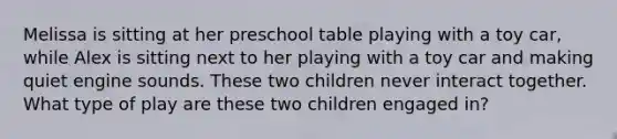 Melissa is sitting at her preschool table playing with a toy car, while Alex is sitting next to her playing with a toy car and making quiet engine sounds. These two children never interact together. What type of play are these two children engaged in?