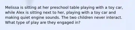 Melissa is sitting at her preschool table playing with a toy car, while Alex is sitting next to her, playing with a toy car and making quiet engine sounds. The two children never interact. What type of play are they engaged in?