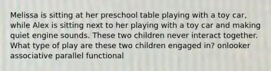 Melissa is sitting at her preschool table playing with a toy car, while Alex is sitting next to her playing with a toy car and making quiet engine sounds. These two children never interact together. What type of play are these two children engaged in? onlooker associative parallel functional