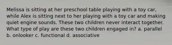 Melissa is sitting at her preschool table playing with a toy car, while Alex is sitting next to her playing with a toy car and making quiet engine sounds. These two children never interact together. What type of play are these two children engaged in? a. parallel b. onlooker c. functional d. associative