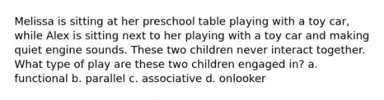 Melissa is sitting at her preschool table playing with a toy car, while Alex is sitting next to her playing with a toy car and making quiet engine sounds. These two children never interact together. What type of play are these two children engaged in? a. functional b. parallel c. associative d. onlooker