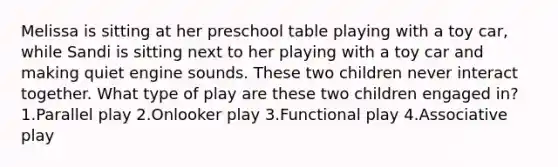 Melissa is sitting at her preschool table playing with a toy car, while Sandi is sitting next to her playing with a toy car and making quiet engine sounds. These two children never interact together. What type of play are these two children engaged in? 1.Parallel play 2.Onlooker play 3.Functional play 4.Associative play