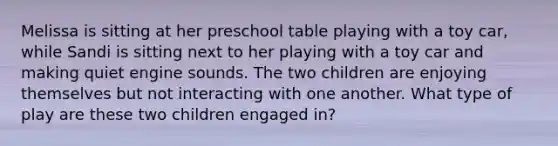 Melissa is sitting at her preschool table playing with a toy car, while Sandi is sitting next to her playing with a toy car and making quiet engine sounds. The two children are enjoying themselves but not interacting with one another. What type of play are these two children engaged in?