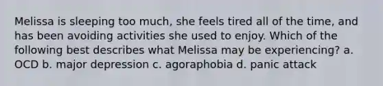 Melissa is sleeping too much, she feels tired all of the time, and has been avoiding activities she used to enjoy. Which of the following best describes what Melissa may be experiencing? a. OCD b. major depression c. agoraphobia d. panic attack