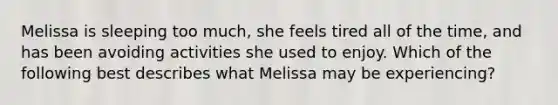 Melissa is sleeping too much, she feels tired all of the time, and has been avoiding activities she used to enjoy. Which of the following best describes what Melissa may be experiencing?