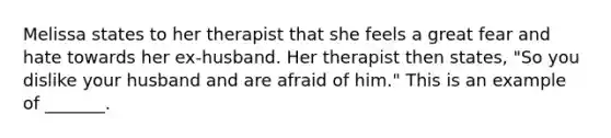 Melissa states to her therapist that she feels a great fear and hate towards her ex-husband. Her therapist then states, "So you dislike your husband and are afraid of him." This is an example of _______.