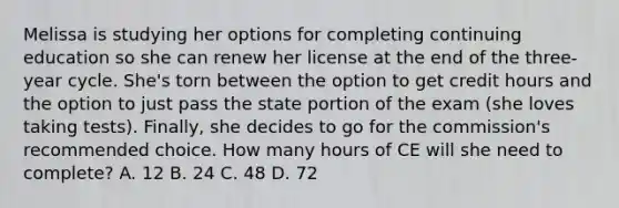 Melissa is studying her options for completing continuing education so she can renew her license at the end of the three-year cycle. She's torn between the option to get credit hours and the option to just pass the state portion of the exam (she loves taking tests). Finally, she decides to go for the commission's recommended choice. How many hours of CE will she need to complete? A. 12 B. 24 C. 48 D. 72