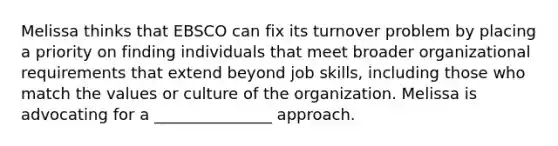 Melissa thinks that EBSCO can fix its turnover problem by placing a priority on finding individuals that meet broader organizational requirements that extend beyond job skills, including those who match the values or culture of the organization. Melissa is advocating for a _______________ approach.