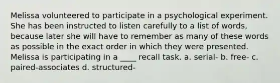 Melissa volunteered to participate in a psychological experiment. She has been instructed to listen carefully to a list of words, because later she will have to remember as many of these words as possible in the exact order in which they were presented. Melissa is participating in a ____ recall task. a. serial- b. free- c. paired-associates d. structured-