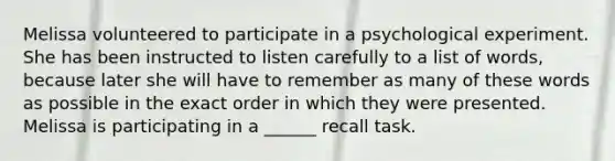 Melissa volunteered to participate in a psychological experiment. She has been instructed to listen carefully to a list of words, because later she will have to remember as many of these words as possible in the exact order in which they were presented. Melissa is participating in a ______ recall task.