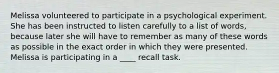 Melissa volunteered to participate in a psychological experiment. She has been instructed to listen carefully to a list of words, because later she will have to remember as many of these words as possible in the exact order in which they were presented. Melissa is participating in a ____ recall task.