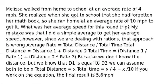 Melissa walked from home to school at an average rate of 4 mph. She realized when she got to school that she had forgotten her math book, so she ran home at an average rate of 10 mph to get it. What was her average speed for this round trip? My mistake was that I did a simple average to get her average speed, however, since we are dealing with rations, that approach is wrong Average Rate = Total Distance / Total Time Total Distance = Distance 1 + Distance 2 Total Time = (Distance 1 / Rate 1) + (Distance 2 * Rate 2) Because we don't know the distance, but we know that D1 is equal to D2 we can assume both to be x Total Distance = x Total time = x / 4 + x /10 If you work on the equation, the final result is 5.6mph