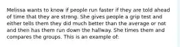 Melissa wants to know if people run faster if they are told ahead of time that they are strong. She gives people a grip test and either tells them they did much better than the average or not and then has them run down the hallway. She times them and compares the groups. This is an example of: