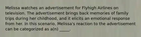 Melissa watches an advertisement for Flyhigh Airlines on television. The advertisement brings back memories of family trips during her childhood, and it elicits an emotional response from her. In this scenario, Melissa's reaction to the advertisement can be categorized as a(n) _____.