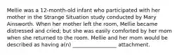 Mellie was a 12-month-old infant who participated with her mother in the Strange Situation study conducted by Mary Ainsworth. When her mother left the room, Mellie became distressed and cried; but she was easily comforted by her mom when she returned to the room. Mellie and her mom would be described as having a(n) _________________ attachment.