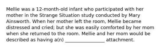 Mellie was a 12-month-old infant who participated with her mother in the Strange Situation study conducted by Mary Ainsworth. When her mother left the room, Mellie became distressed and cried; but she was easily comforted by her mom when she returned to the room. Mellie and her mom would be described as having a(n) _________________ attachment.