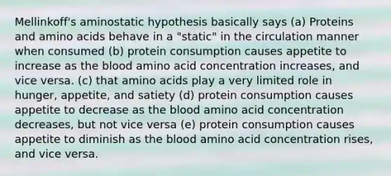 Mellinkoff's aminostatic hypothesis basically says (a) Proteins and amino acids behave in a "static" in the circulation manner when consumed (b) protein consumption causes appetite to increase as the blood amino acid concentration increases, and vice versa. (c) that amino acids play a very limited role in hunger, appetite, and satiety (d) protein consumption causes appetite to decrease as the blood amino acid concentration decreases, but not vice versa (e) protein consumption causes appetite to diminish as the blood amino acid concentration rises, and vice versa.