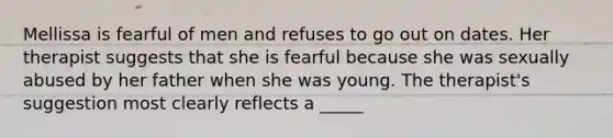 Mellissa is fearful of men and refuses to go out on dates. Her therapist suggests that she is fearful because she was sexually abused by her father when she was young. The therapist's suggestion most clearly reflects a _____