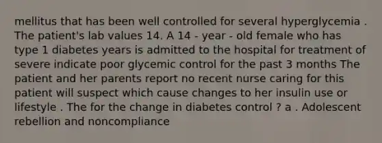 mellitus that has been well controlled for several hyperglycemia . The patient's lab values 14. A 14 - year - old female who has type 1 diabetes years is admitted to the hospital for treatment of severe indicate poor glycemic control for the past 3 months The patient and her parents report no recent nurse caring for this patient will suspect which cause changes to her insulin use or lifestyle . The for the change in diabetes control ? a . Adolescent rebellion and noncompliance