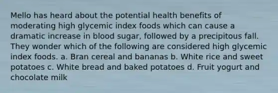 Mello has heard about the potential health benefits of moderating high glycemic index foods which can cause a dramatic increase in blood sugar, followed by a precipitous fall. They wonder which of the following are considered high glycemic index foods. a. Bran cereal and bananas b. White rice and sweet potatoes c. White bread and baked potatoes d. Fruit yogurt and chocolate milk