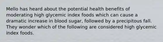 Mello has heard about the potential health benefits of moderating high glycemic index foods which can cause a dramatic increase in blood sugar, followed by a precipitous fall. They wonder which of the following are considered high glycemic index foods.