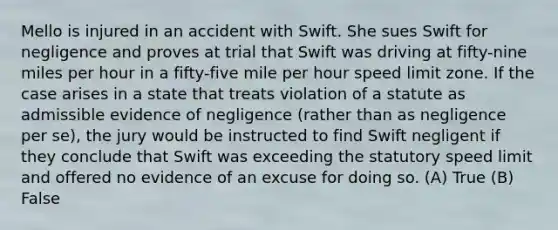 Mello is injured in an accident with Swift. She sues Swift for negligence and proves at trial that Swift was driving at fifty-nine miles per hour in a fifty-five mile per hour speed limit zone. If the case arises in a state that treats violation of a statute as admissible evidence of negligence (rather than as negligence per se), the jury would be instructed to find Swift negligent if they conclude that Swift was exceeding the statutory speed limit and offered no evidence of an excuse for doing so. (A) True (B) False