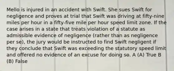 Mello is injured in an accident with Swift. She sues Swift for negligence and proves at trial that Swift was driving at fifty-nine miles per hour in a fifty-five mile per hour speed limit zone. If the case arises in a state that treats violation of a statute as admissible evidence of negligence (rather than as negligence per se), the jury would be instructed to find Swift negligent if they conclude that Swift was exceeding the statutory speed limit and offered no evidence of an excuse for doing so. A (A) True B (B) False