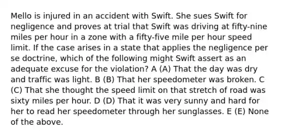 Mello is injured in an accident with Swift. She sues Swift for negligence and proves at trial that Swift was driving at fifty-nine miles per hour in a zone with a fifty-five mile per hour speed limit. If the case arises in a state that applies the negligence per se doctrine, which of the following might Swift assert as an adequate excuse for the violation? A (A) That the day was dry and traffic was light. B (B) That her speedometer was broken. C (C) That she thought the speed limit on that stretch of road was sixty miles per hour. D (D) That it was very sunny and hard for her to read her speedometer through her sunglasses. E (E) None of the above.