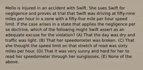 Mello is injured in an accident with Swift. She sues Swift for negligence and proves at trial that Swift was driving at fifty-nine miles per hour in a zone with a fifty-five mile per hour speed limit. If the case arises in a state that applies the negligence per se doctrine, which of the following might Swift assert as an adequate excuse for the violation? (A) That the day was dry and traffic was light. (B) That her speedometer was broken. (C) That she thought the speed limit on that stretch of road was sixty miles per hour. (D) That it was very sunny and hard for her to read her speedometer through her sunglasses. (E) None of the above.