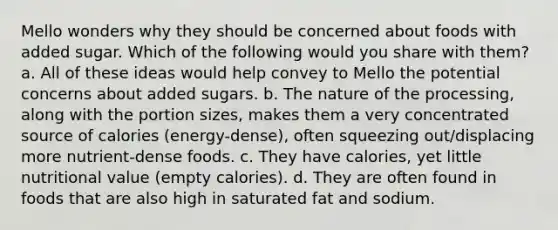 Mello wonders why they should be concerned about foods with added sugar. Which of the following would you share with them? a. All of these ideas would help convey to Mello the potential concerns about added sugars. b. The nature of the processing, along with the portion sizes, makes them a very concentrated source of calories (energy-dense), often squeezing out/displacing more nutrient-dense foods. c. They have calories, yet little nutritional value (empty calories). d. They are often found in foods that are also high in saturated fat and sodium.