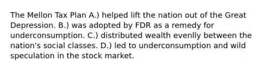 The Mellon Tax Plan A.) helped lift the nation out of the Great Depression. B.) was adopted by FDR as a remedy for underconsumption. C.) distributed wealth evenlly between the nation's social classes. D.) led to underconsumption and wild speculation in the stock market.