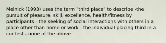 Melnick (1993) uses the term "third place" to describe -the pursuit of pleasure, skill, excellence, health/fitness by participants - the seeking of social interactions with others in a place other than home or work - the individual placing third in a contest - none of the above