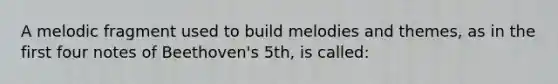 A melodic fragment used to build melodies and themes, as in the first four notes of Beethoven's 5th, is called: