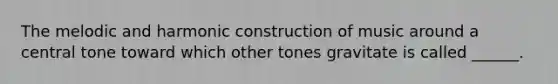 The melodic and harmonic construction of music around a central tone toward which other tones gravitate is called ______.