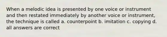 When a melodic idea is presented by one voice or instrument and then restated immediately by another voice or instrument, the technique is called a. counterpoint b. imitation c. copying d. all answers are correct