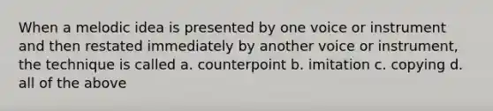 When a melodic idea is presented by one voice or instrument and then restated immediately by another voice or instrument, the technique is called a. counterpoint b. imitation c. copying d. all of the above