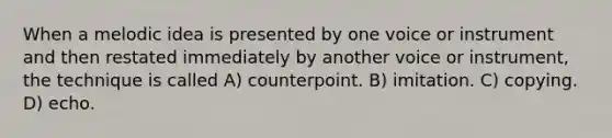 When a melodic idea is presented by one voice or instrument and then restated immediately by another voice or instrument, the technique is called A) counterpoint. B) imitation. C) copying. D) echo.