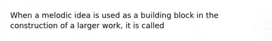 When a melodic idea is used as a building block in the construction of a larger work, it is called