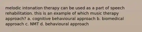 melodic intonation therapy can be used as a part of speech rehabilitation. this is an example of which music therapy approach? a. cognitive behavioural approach b. biomedical approach c. NMT d. behavioural approach