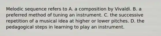 Melodic sequence refers to A. a composition by Vivaldi. B. a preferred method of tuning an instrument. C. the successive repetition of a musical idea at higher or lower pitches. D. the pedagogical steps in learning to play an instrument.