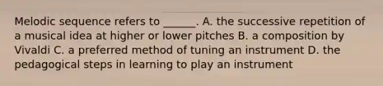 Melodic sequence refers to ______. A. the successive repetition of a musical idea at higher or lower pitches B. a composition by Vivaldi C. a preferred method of tuning an instrument D. the pedagogical steps in learning to play an instrument