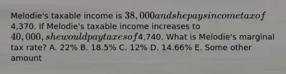 Melodie's taxable income is 38,000 and she pays income tax of4,370. If Melodie's taxable income increases to 40,000, she would pay taxes of4,740. What is Melodie's marginal tax rate? A. 22% B. 18.5% C. 12% D. 14.66% E. Some other amount