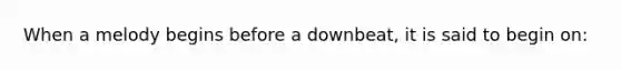 When a melody begins before a downbeat, it is said to begin on: