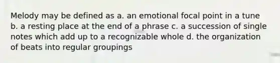 Melody may be defined as a. an emotional focal point in a tune b. a resting place at the end of a phrase c. a succession of single notes which add up to a recognizable whole d. the organization of beats into regular groupings